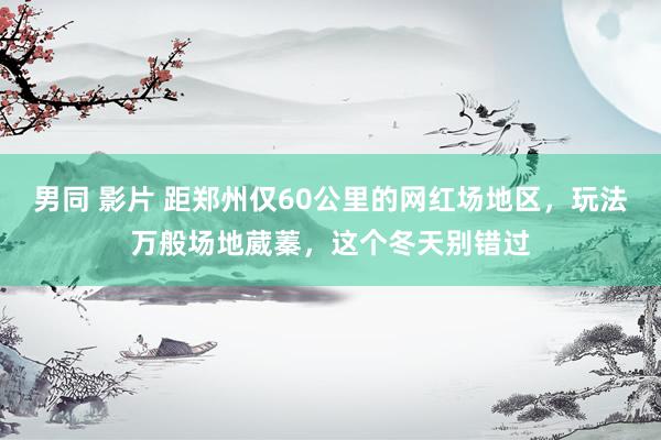 男同 影片 距郑州仅60公里的网红场地区，玩法万般场地葳蓁，这个冬天别错过