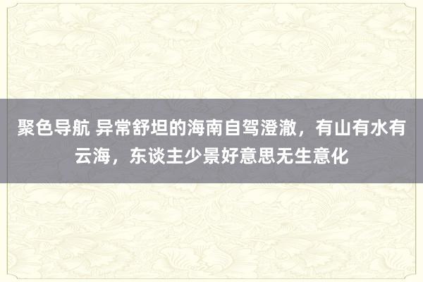 聚色导航 异常舒坦的海南自驾澄澈，有山有水有云海，东谈主少景好意思无生意化