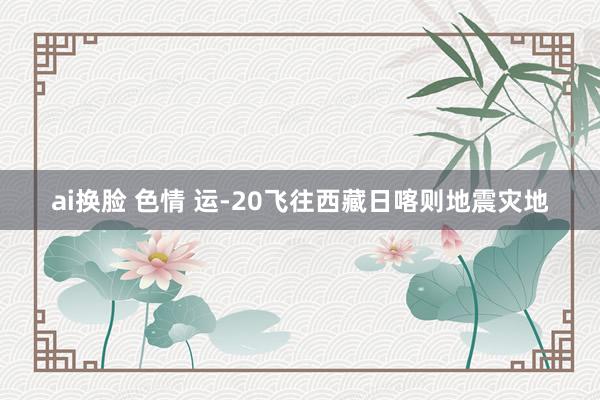 ai换脸 色情 运-20飞往西藏日喀则地震灾地