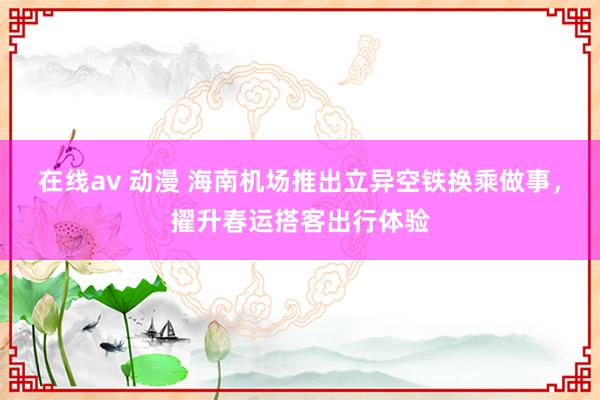 在线av 动漫 海南机场推出立异空铁换乘做事，擢升春运搭客出行体验