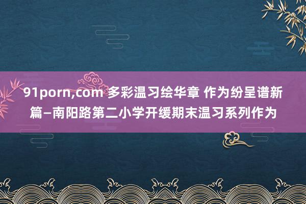 91porn，com 多彩温习绘华章 作为纷呈谱新篇—南阳路第二小学开缓期末温习系列作为