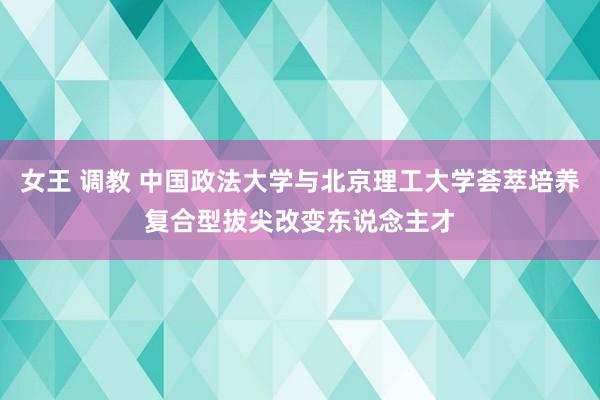 女王 调教 中国政法大学与北京理工大学荟萃培养复合型拔尖改变东说念主才