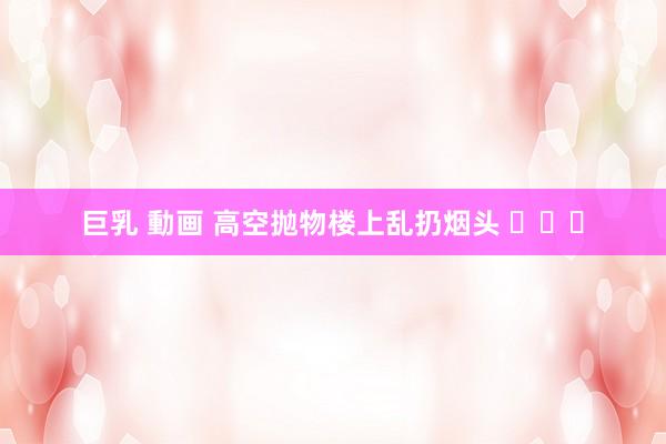 巨乳 動画 高空抛物楼上乱扔烟头 ​​​