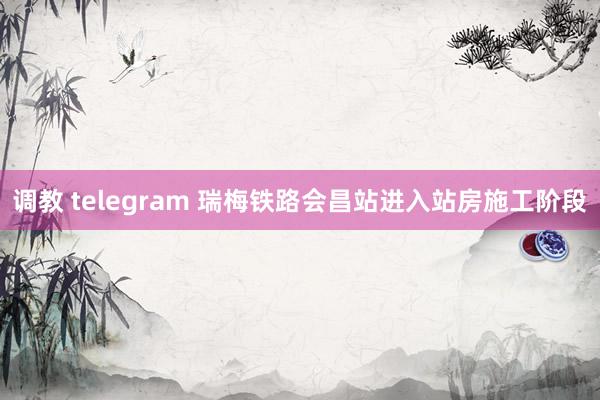 调教 telegram 瑞梅铁路会昌站进入站房施工阶段