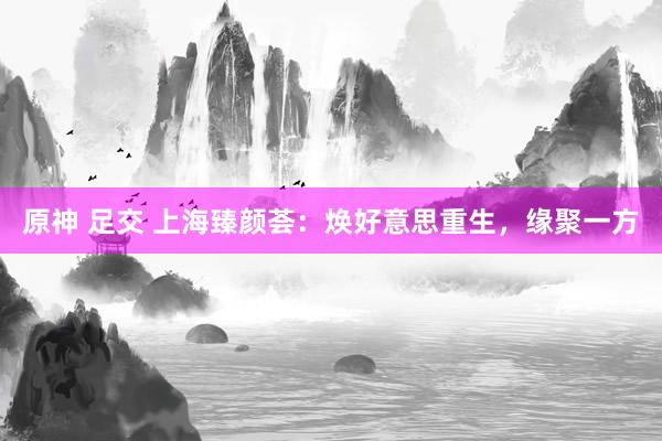 原神 足交 上海臻颜荟：焕好意思重生，缘聚一方