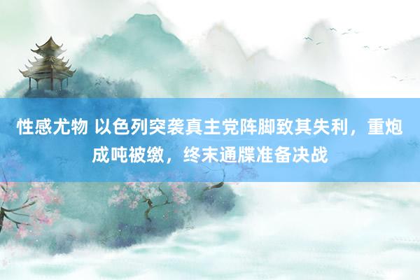 性感尤物 以色列突袭真主党阵脚致其失利，重炮成吨被缴，终末通牒准备决战