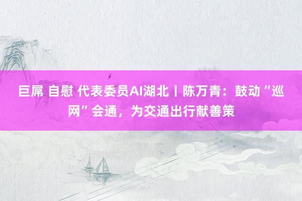 巨屌 自慰 代表委员AI湖北丨陈万青：鼓动“巡网”会通，为交通出行献善策