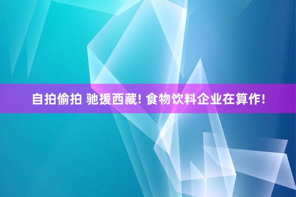 自拍偷拍 驰援西藏! 食物饮料企业在算作!