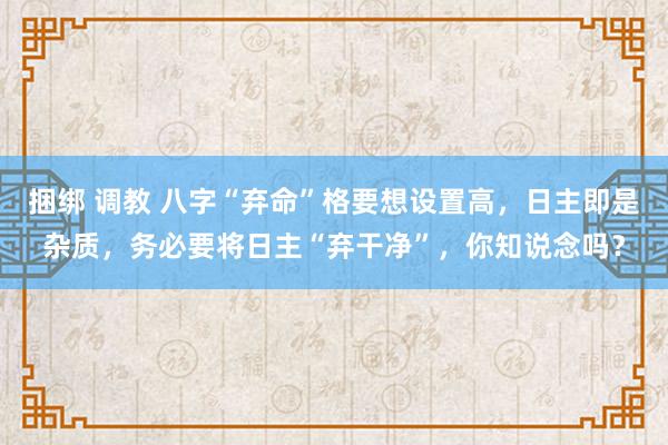 捆绑 调教 八字“弃命”格要想设置高，日主即是杂质，务必要将日主“弃干净”，你知说念吗？