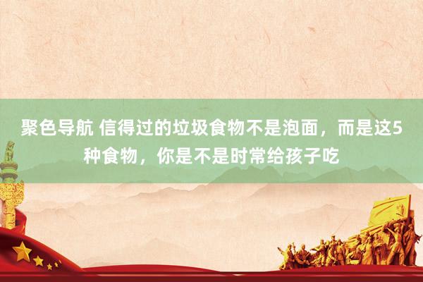 聚色导航 信得过的垃圾食物不是泡面，而是这5种食物，你是不是时常给孩子吃