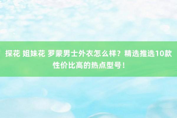 探花 姐妹花 罗蒙男士外衣怎么样？精选推选10款性价比高的热点型号！