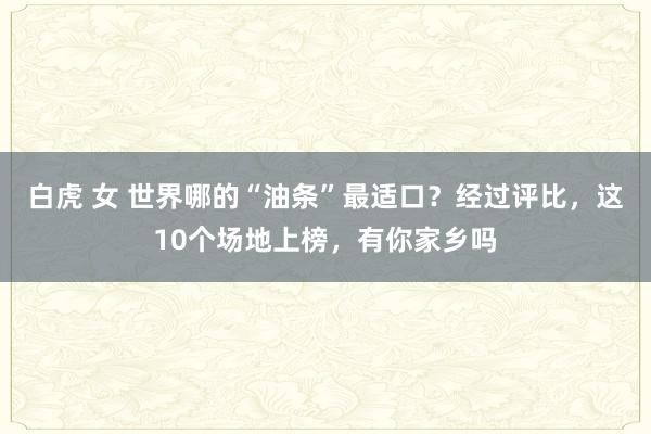 白虎 女 世界哪的“油条”最适口？经过评比，这10个场地上榜，有你家乡吗