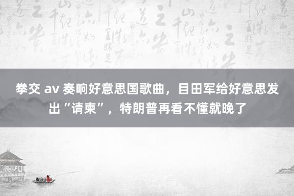 拳交 av 奏响好意思国歌曲，目田军给好意思发出“请柬”，特朗普再看不懂就晚了