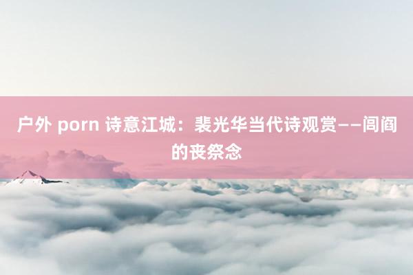 户外 porn 诗意江城：裴光华当代诗观赏——闾阎的丧祭念