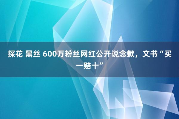 探花 黑丝 600万粉丝网红公开说念歉，文书“买一赔十”