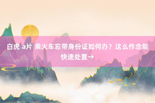 白虎 a片 乘火车忘带身份证如何办？这么作念能快速处置→