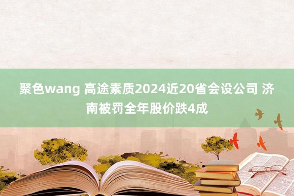 聚色wang 高途素质2024近20省会设公司 济南被罚全年股价跌4成
