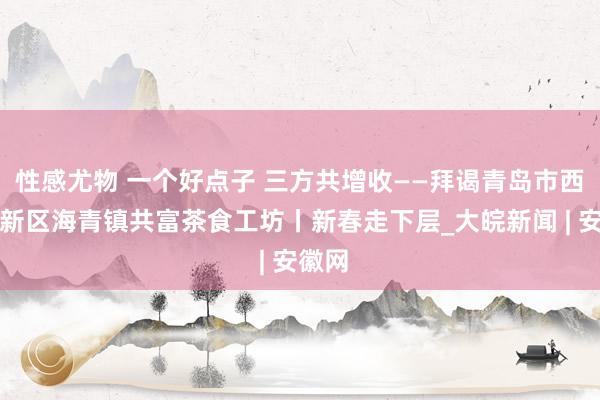 性感尤物 一个好点子 三方共增收——拜谒青岛市西海岸新区海青镇共富茶食工坊丨新春走下层_大皖新闻 | 安徽网