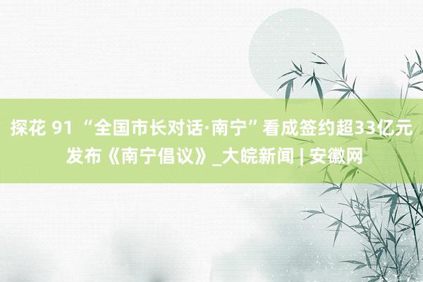 探花 91 “全国市长对话·南宁”看成签约超33亿元 发布《南宁倡议》_大皖新闻 | 安徽网