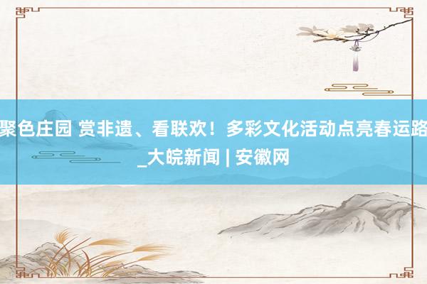 聚色庄园 赏非遗、看联欢！多彩文化活动点亮春运路_大皖新闻 | 安徽网