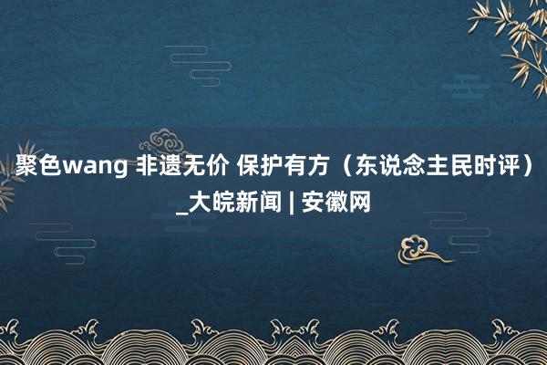 聚色wang 非遗无价 保护有方（东说念主民时评）_大皖新闻 | 安徽网