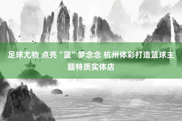 足球尤物 点亮“篮”梦念念 杭州体彩打造篮球主题特质实体店