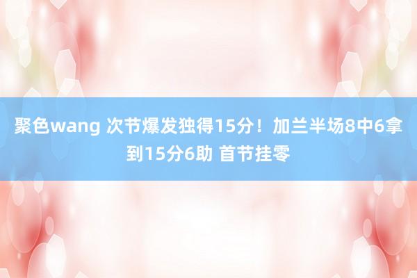 聚色wang 次节爆发独得15分！加兰半场8中6拿到15分6助 首节挂零