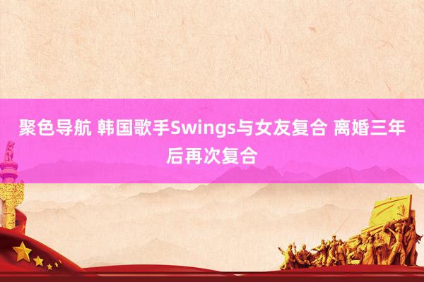 聚色导航 韩国歌手Swings与女友复合 离婚三年后再次复合