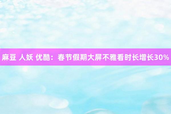 麻豆 人妖 优酷：春节假期大屏不雅看时长增长30%