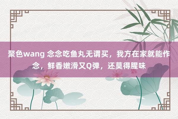 聚色wang 念念吃鱼丸无谓买，我方在家就能作念，鲜香嫩滑又Q弹，还莫得腥味