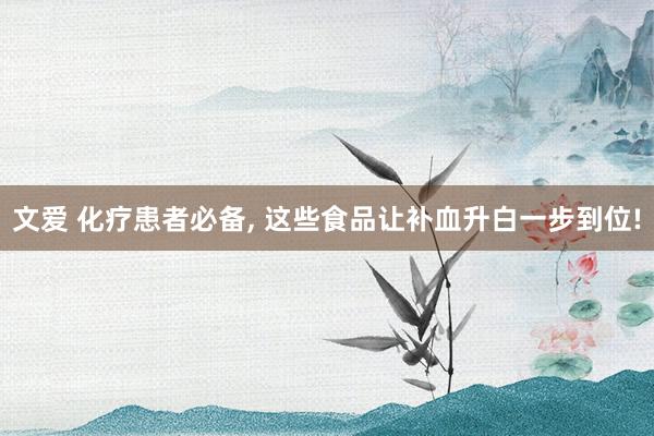 文爱 化疗患者必备， 这些食品让补血升白一步到位!