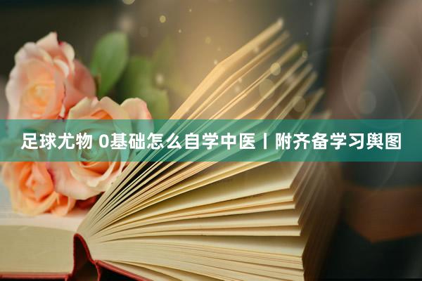 足球尤物 0基础怎么自学中医丨附齐备学习舆图