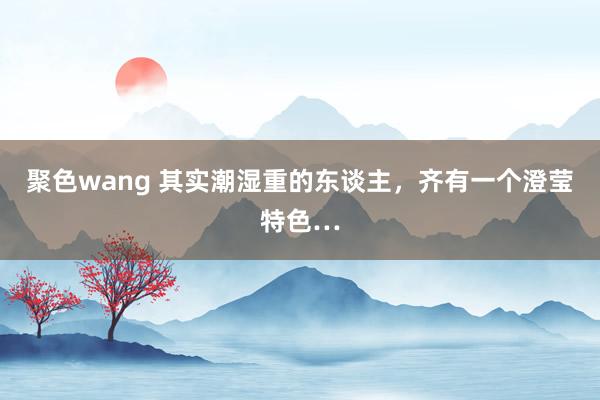 聚色wang 其实潮湿重的东谈主,齐有一个澄莹特色…