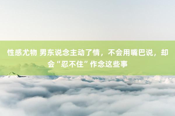性感尤物 男东说念主动了情，不会用嘴巴说，却会“忍不住”作念这些事