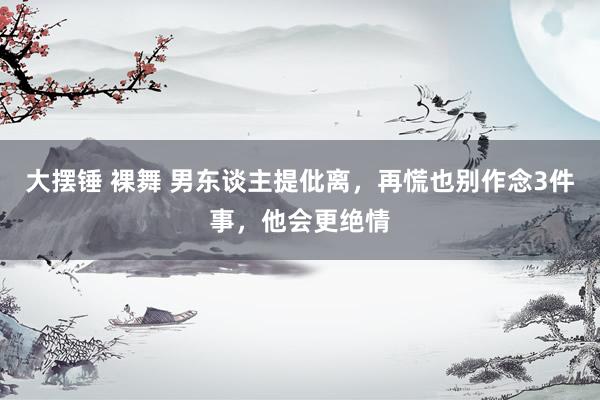 大摆锤 裸舞 男东谈主提仳离，再慌也别作念3件事，他会更绝情