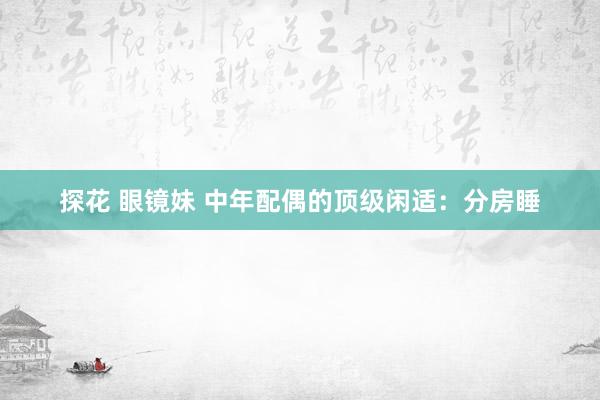 探花 眼镜妹 中年配偶的顶级闲适：分房睡