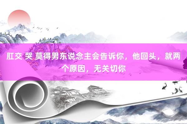 肛交 哭 莫得男东说念主会告诉你，他回头，就两个原因，无关切你