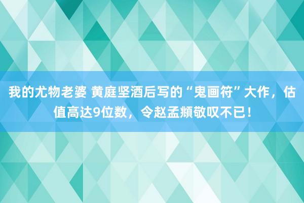 我的尤物老婆 黄庭坚酒后写的“鬼画符”大作，估值高达9位数，令赵孟頫敬叹不已！