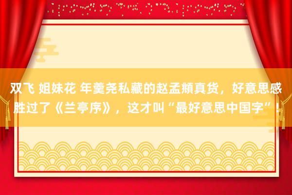 双飞 姐妹花 年羹尧私藏的赵孟頫真货，好意思感胜过了《兰亭序》，这才叫“最好意思中国字”！