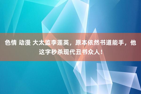 色情 动漫 大太监李莲英，原本依然书道能手，他这字秒杀现代丑书众人！