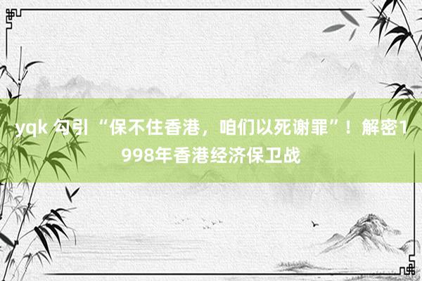 yqk 勾引 “保不住香港，咱们以死谢罪”！解密1998年香港经济保卫战