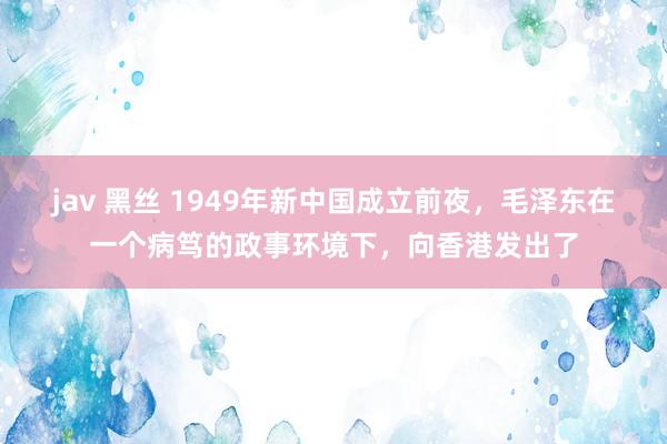 jav 黑丝 1949年新中国成立前夜，毛泽东在一个病笃的政事环境下，向香港发出了