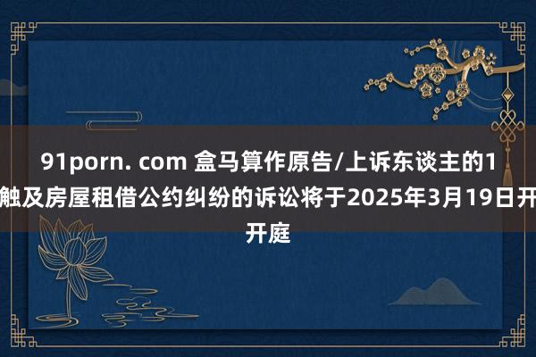 91porn. com 盒马算作原告/上诉东谈主的1起触及房屋租借公约纠纷的诉讼将于2025年3月19日开庭