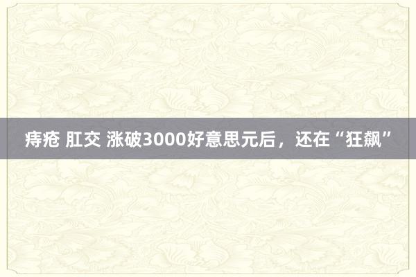 痔疮 肛交 涨破3000好意思元后，还在“狂飙”
