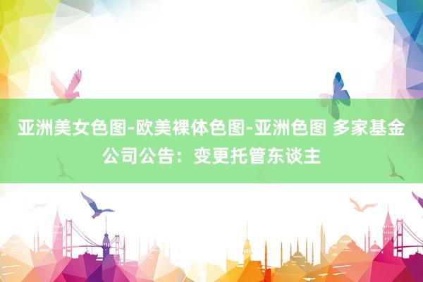 亚洲美女色图-欧美裸体色图-亚洲色图 多家基金公司公告：变更托管东谈主