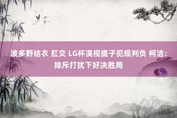 波多野结衣 肛交 LG杯漠视提子犯规判负 柯洁：排斥打扰下好决胜局