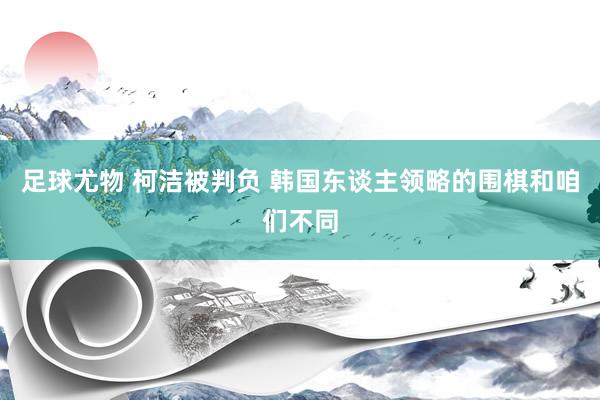 足球尤物 柯洁被判负 韩国东谈主领略的围棋和咱们不同