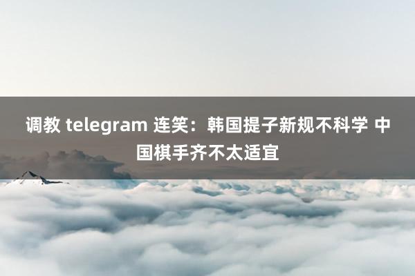 调教 telegram 连笑：韩国提子新规不科学 中国棋手齐不太适宜
