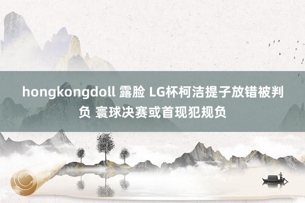 hongkongdoll 露脸 LG杯柯洁提子放错被判负 寰球决赛或首现犯规负