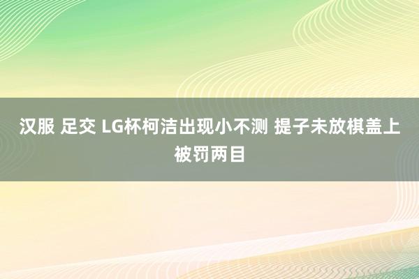 汉服 足交 LG杯柯洁出现小不测 提子未放棋盖上被罚两目